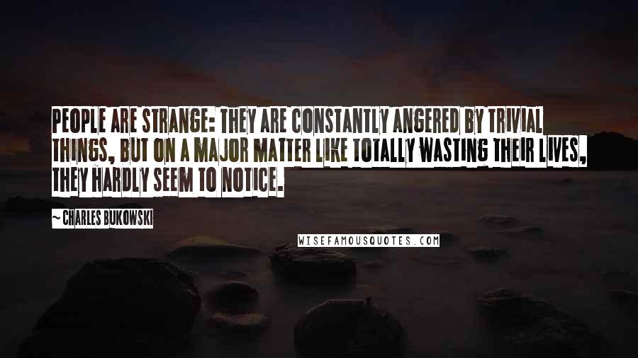 Charles Bukowski Quotes: People are strange: They are constantly angered by trivial things, but on a major matter like totally wasting their lives, they hardly seem to notice.