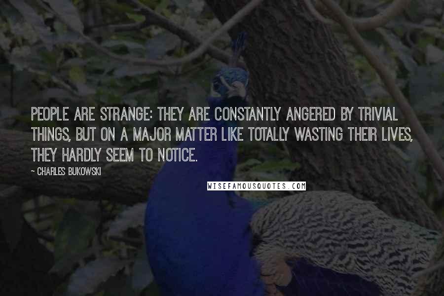 Charles Bukowski Quotes: People are strange: They are constantly angered by trivial things, but on a major matter like totally wasting their lives, they hardly seem to notice.