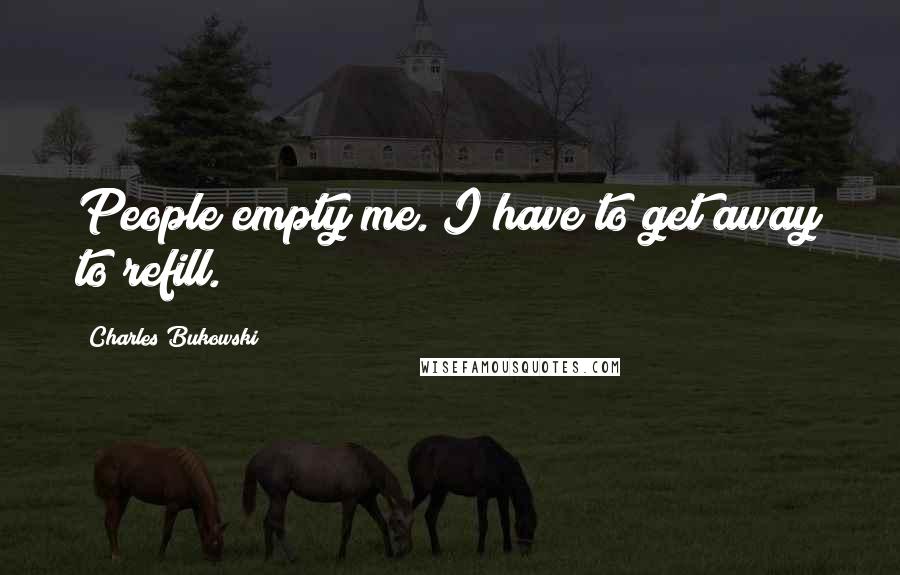Charles Bukowski Quotes: People empty me. I have to get away to refill.