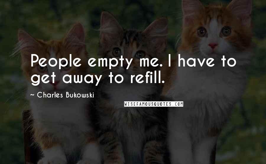 Charles Bukowski Quotes: People empty me. I have to get away to refill.