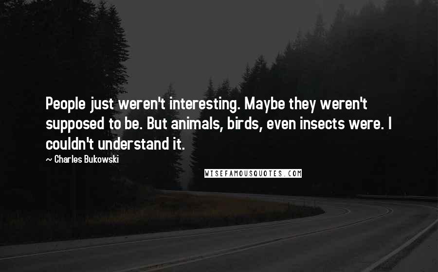 Charles Bukowski Quotes: People just weren't interesting. Maybe they weren't supposed to be. But animals, birds, even insects were. I couldn't understand it.