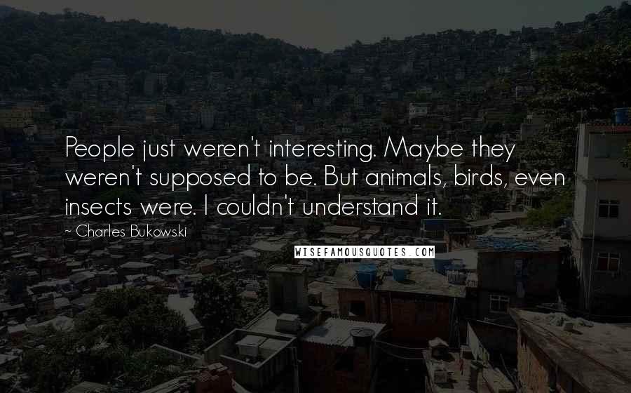 Charles Bukowski Quotes: People just weren't interesting. Maybe they weren't supposed to be. But animals, birds, even insects were. I couldn't understand it.