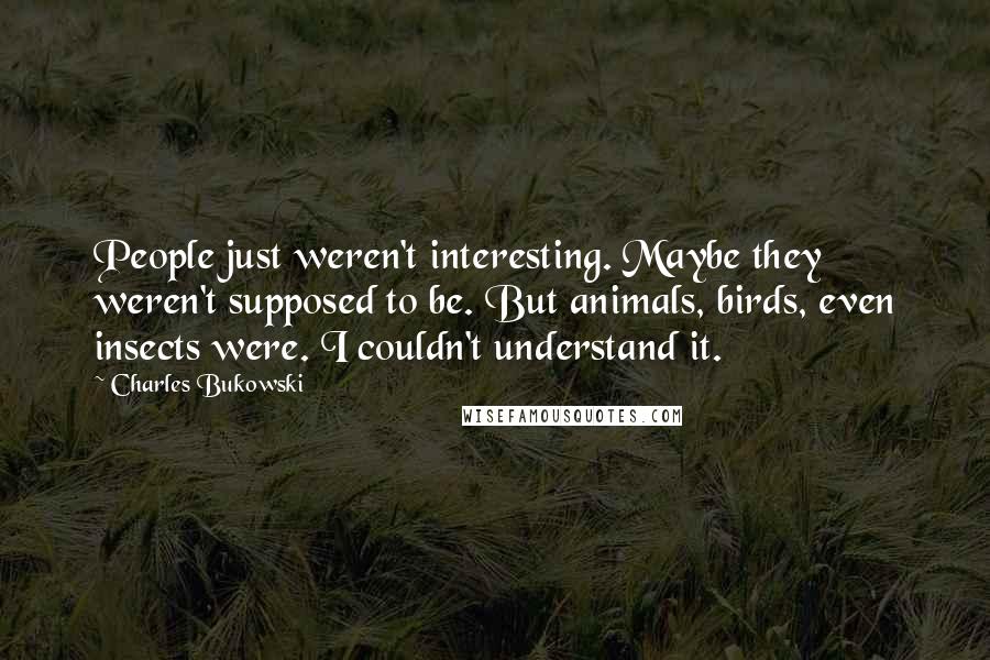 Charles Bukowski Quotes: People just weren't interesting. Maybe they weren't supposed to be. But animals, birds, even insects were. I couldn't understand it.