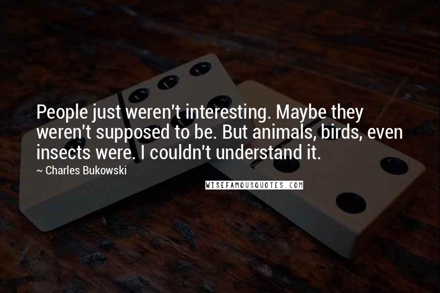 Charles Bukowski Quotes: People just weren't interesting. Maybe they weren't supposed to be. But animals, birds, even insects were. I couldn't understand it.