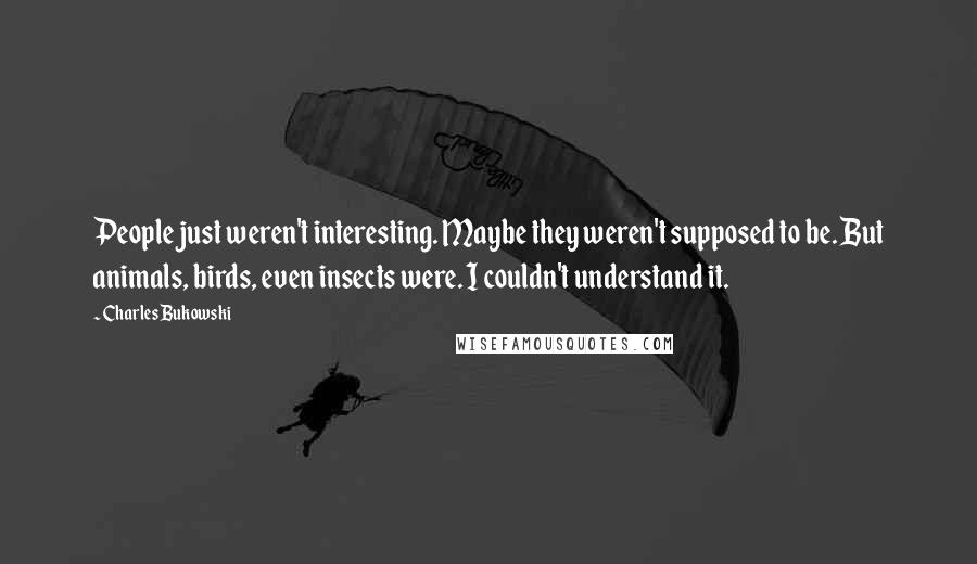 Charles Bukowski Quotes: People just weren't interesting. Maybe they weren't supposed to be. But animals, birds, even insects were. I couldn't understand it.