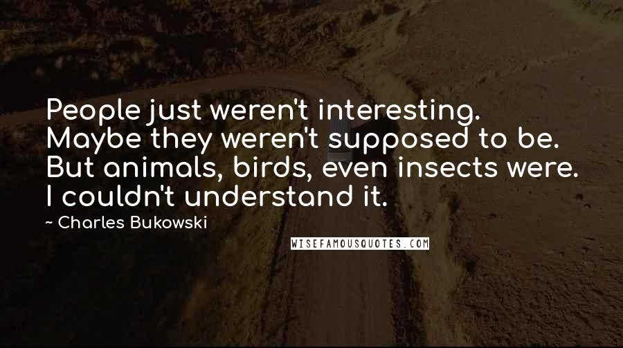 Charles Bukowski Quotes: People just weren't interesting. Maybe they weren't supposed to be. But animals, birds, even insects were. I couldn't understand it.