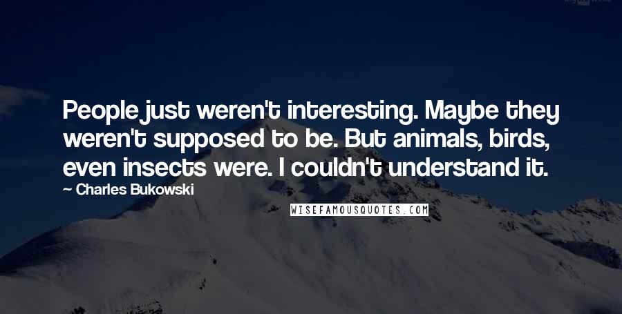 Charles Bukowski Quotes: People just weren't interesting. Maybe they weren't supposed to be. But animals, birds, even insects were. I couldn't understand it.