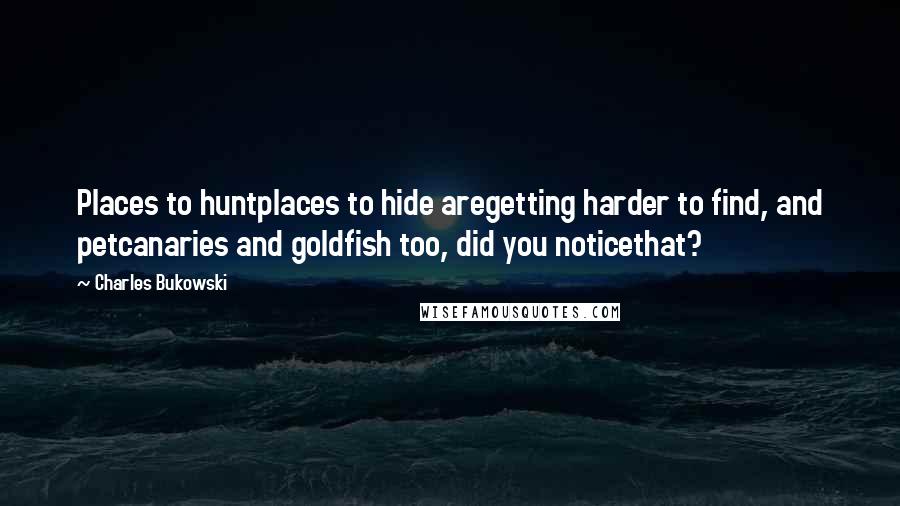 Charles Bukowski Quotes: Places to huntplaces to hide aregetting harder to find, and petcanaries and goldfish too, did you noticethat?