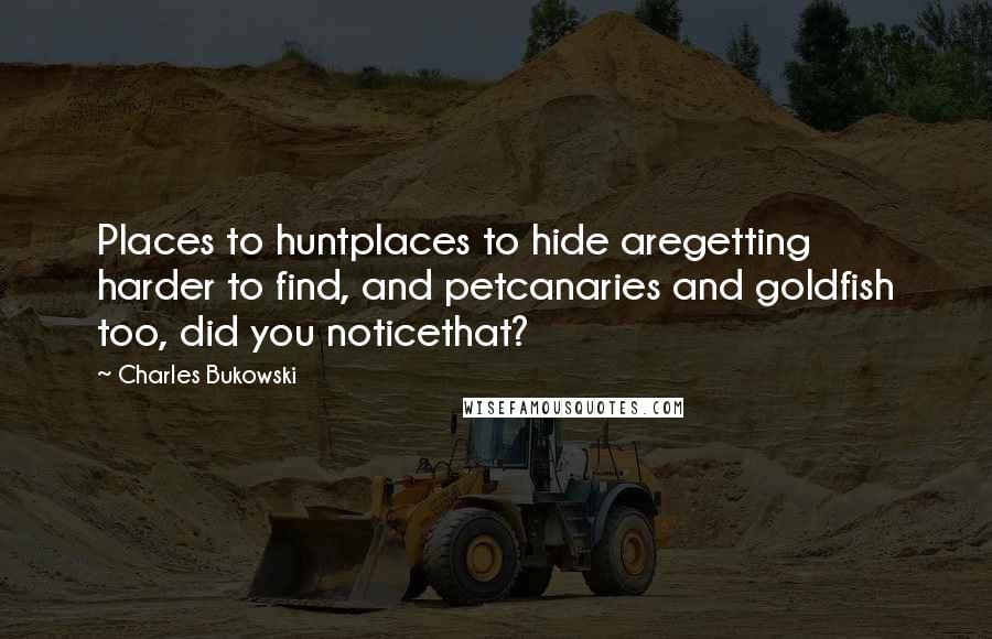 Charles Bukowski Quotes: Places to huntplaces to hide aregetting harder to find, and petcanaries and goldfish too, did you noticethat?