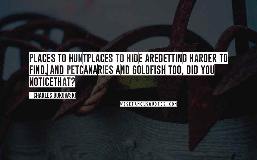 Charles Bukowski Quotes: Places to huntplaces to hide aregetting harder to find, and petcanaries and goldfish too, did you noticethat?