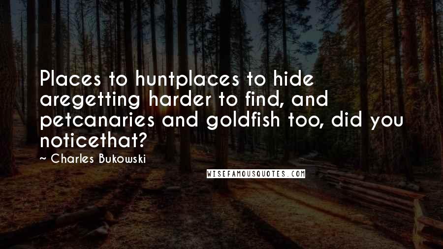 Charles Bukowski Quotes: Places to huntplaces to hide aregetting harder to find, and petcanaries and goldfish too, did you noticethat?