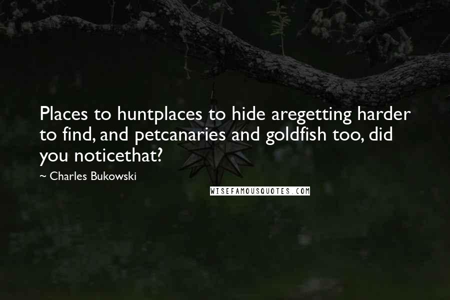 Charles Bukowski Quotes: Places to huntplaces to hide aregetting harder to find, and petcanaries and goldfish too, did you noticethat?