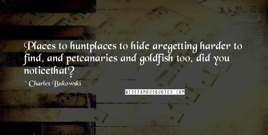 Charles Bukowski Quotes: Places to huntplaces to hide aregetting harder to find, and petcanaries and goldfish too, did you noticethat?