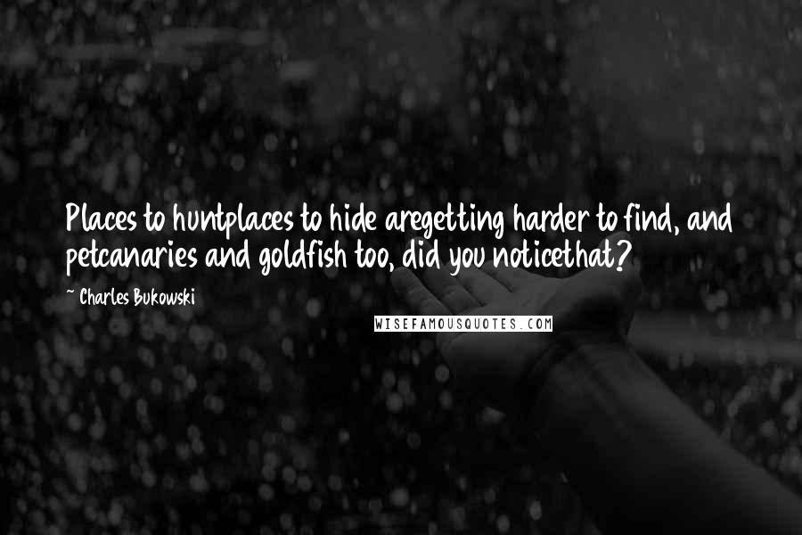 Charles Bukowski Quotes: Places to huntplaces to hide aregetting harder to find, and petcanaries and goldfish too, did you noticethat?