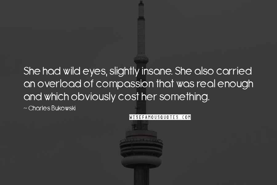 Charles Bukowski Quotes: She had wild eyes, slightly insane. She also carried an overload of compassion that was real enough and which obviously cost her something.