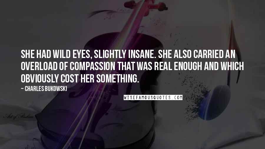 Charles Bukowski Quotes: She had wild eyes, slightly insane. She also carried an overload of compassion that was real enough and which obviously cost her something.