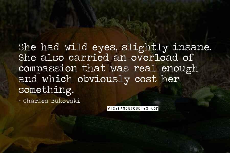 Charles Bukowski Quotes: She had wild eyes, slightly insane. She also carried an overload of compassion that was real enough and which obviously cost her something.