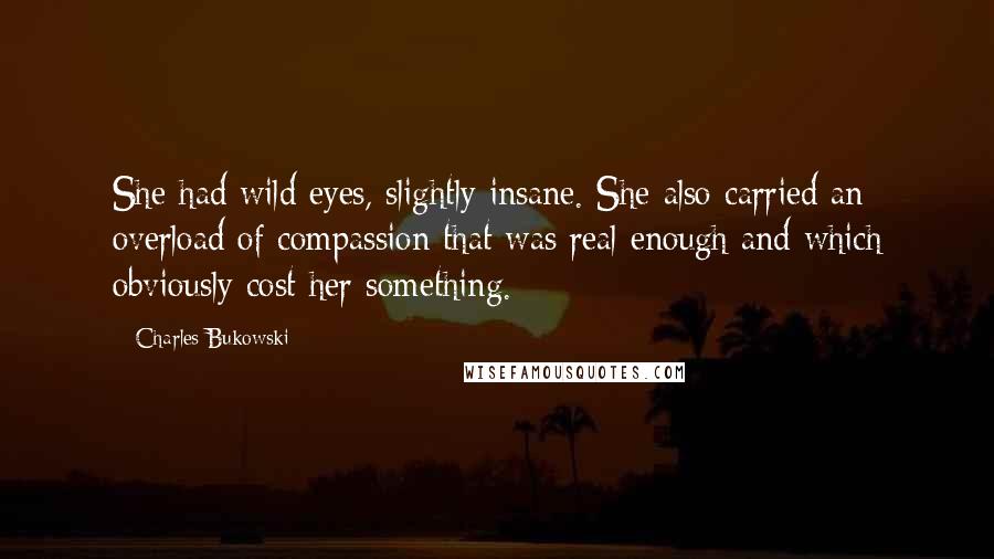 Charles Bukowski Quotes: She had wild eyes, slightly insane. She also carried an overload of compassion that was real enough and which obviously cost her something.