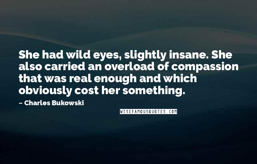 Charles Bukowski Quotes: She had wild eyes, slightly insane. She also carried an overload of compassion that was real enough and which obviously cost her something.