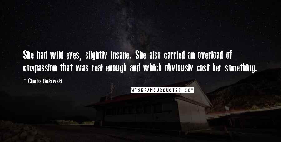 Charles Bukowski Quotes: She had wild eyes, slightly insane. She also carried an overload of compassion that was real enough and which obviously cost her something.