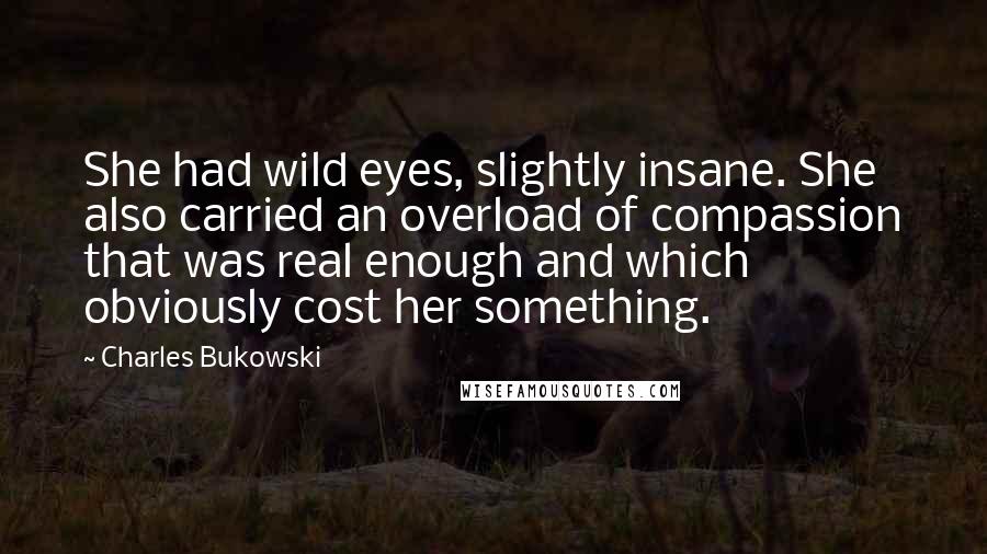 Charles Bukowski Quotes: She had wild eyes, slightly insane. She also carried an overload of compassion that was real enough and which obviously cost her something.