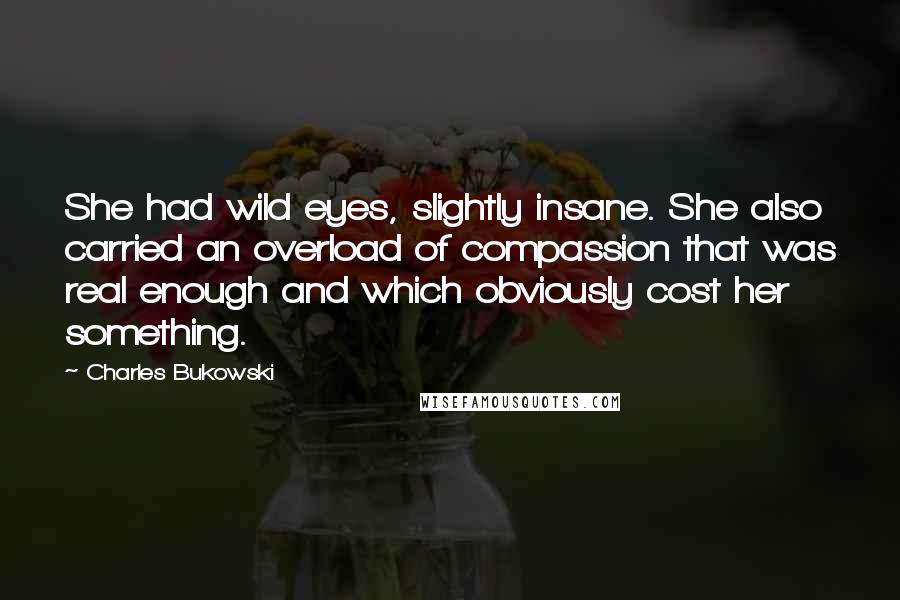 Charles Bukowski Quotes: She had wild eyes, slightly insane. She also carried an overload of compassion that was real enough and which obviously cost her something.