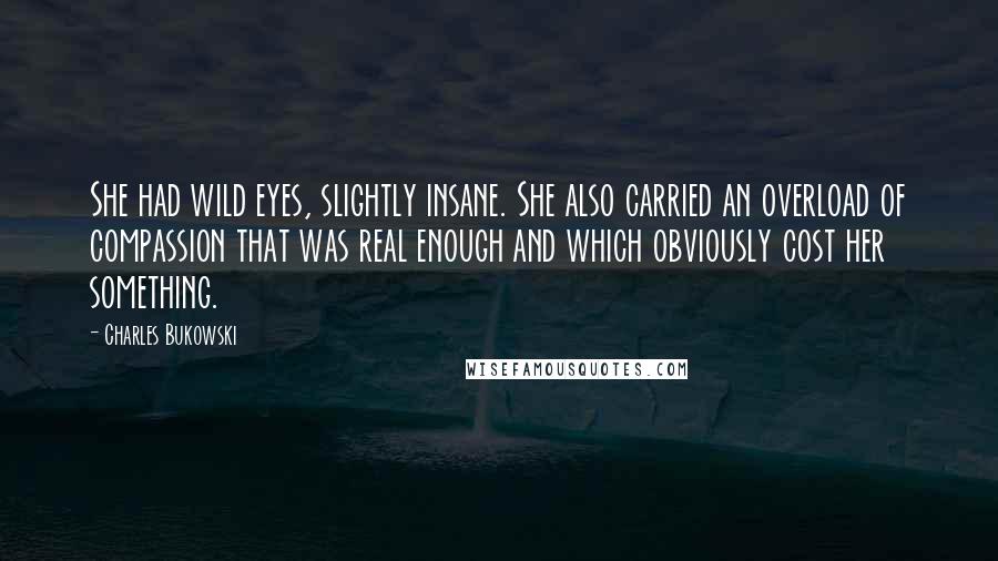 Charles Bukowski Quotes: She had wild eyes, slightly insane. She also carried an overload of compassion that was real enough and which obviously cost her something.