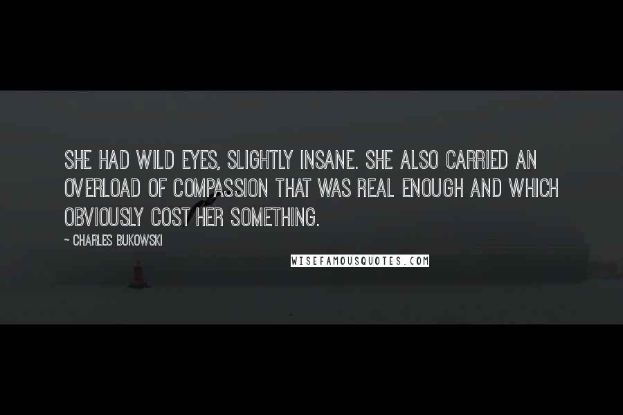 Charles Bukowski Quotes: She had wild eyes, slightly insane. She also carried an overload of compassion that was real enough and which obviously cost her something.