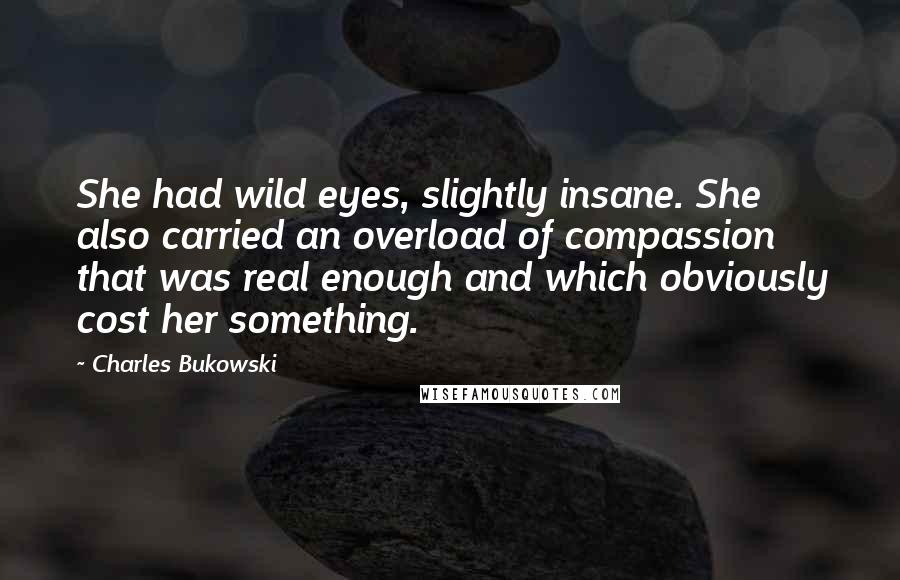 Charles Bukowski Quotes: She had wild eyes, slightly insane. She also carried an overload of compassion that was real enough and which obviously cost her something.