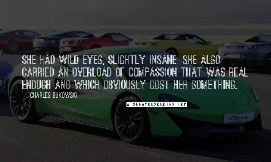 Charles Bukowski Quotes: She had wild eyes, slightly insane. She also carried an overload of compassion that was real enough and which obviously cost her something.