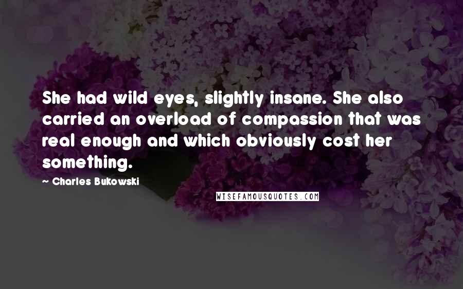 Charles Bukowski Quotes: She had wild eyes, slightly insane. She also carried an overload of compassion that was real enough and which obviously cost her something.