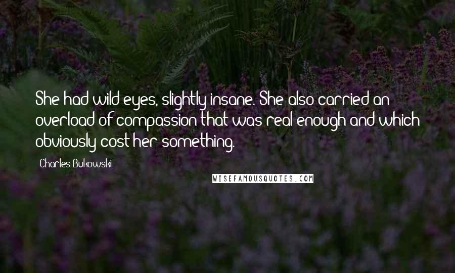 Charles Bukowski Quotes: She had wild eyes, slightly insane. She also carried an overload of compassion that was real enough and which obviously cost her something.