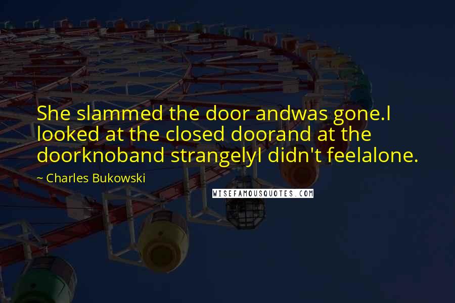 Charles Bukowski Quotes: She slammed the door andwas gone.I looked at the closed doorand at the doorknoband strangelyI didn't feelalone.