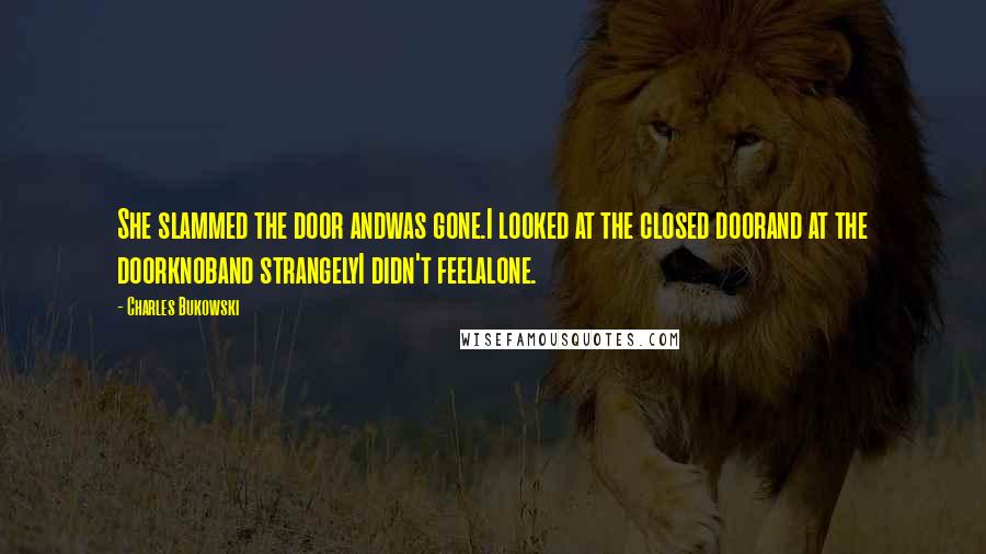 Charles Bukowski Quotes: She slammed the door andwas gone.I looked at the closed doorand at the doorknoband strangelyI didn't feelalone.