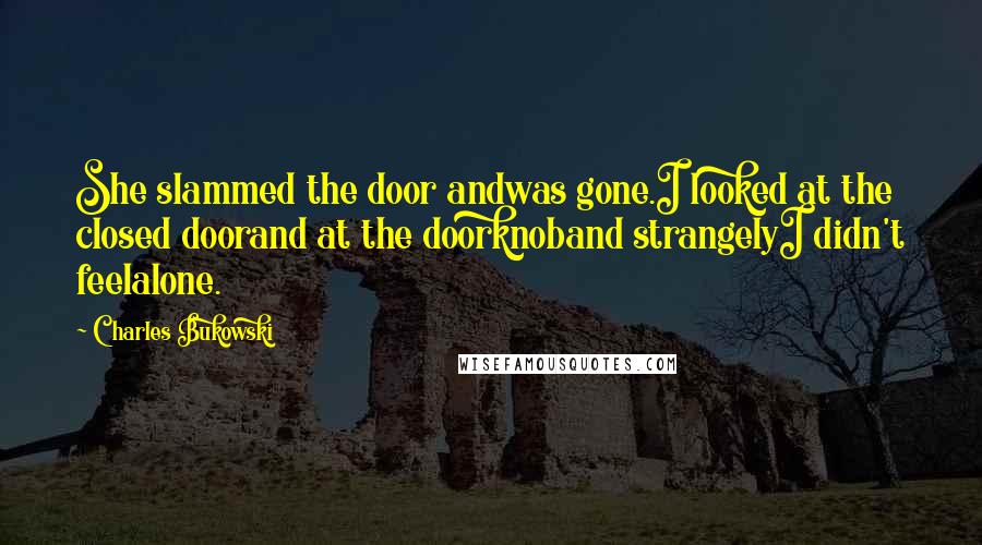 Charles Bukowski Quotes: She slammed the door andwas gone.I looked at the closed doorand at the doorknoband strangelyI didn't feelalone.