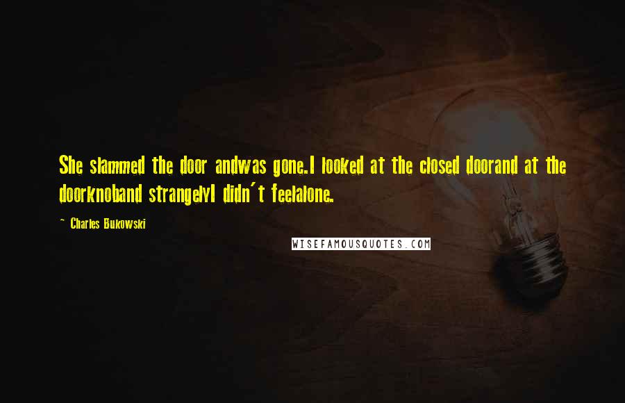 Charles Bukowski Quotes: She slammed the door andwas gone.I looked at the closed doorand at the doorknoband strangelyI didn't feelalone.