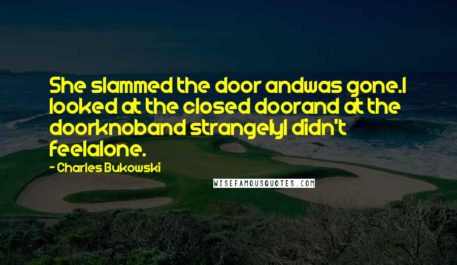 Charles Bukowski Quotes: She slammed the door andwas gone.I looked at the closed doorand at the doorknoband strangelyI didn't feelalone.