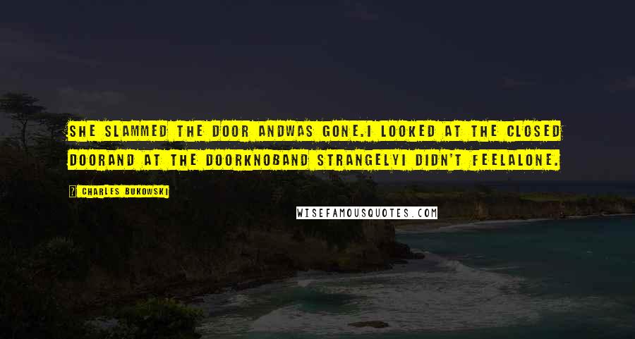 Charles Bukowski Quotes: She slammed the door andwas gone.I looked at the closed doorand at the doorknoband strangelyI didn't feelalone.