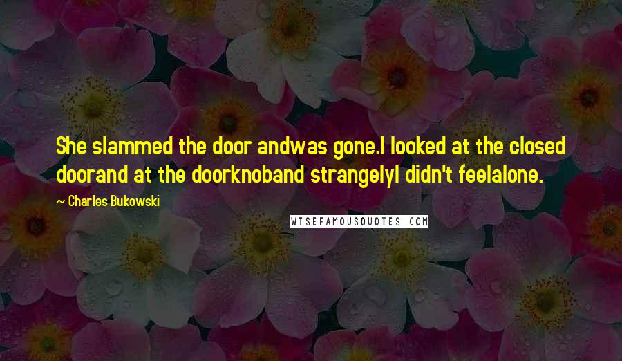 Charles Bukowski Quotes: She slammed the door andwas gone.I looked at the closed doorand at the doorknoband strangelyI didn't feelalone.