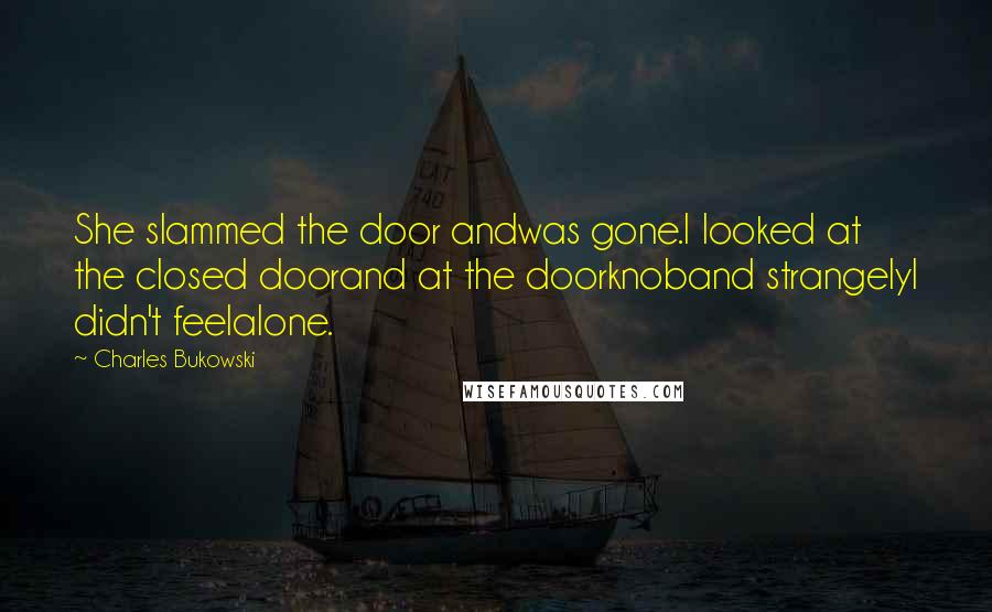 Charles Bukowski Quotes: She slammed the door andwas gone.I looked at the closed doorand at the doorknoband strangelyI didn't feelalone.