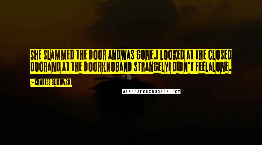 Charles Bukowski Quotes: She slammed the door andwas gone.I looked at the closed doorand at the doorknoband strangelyI didn't feelalone.