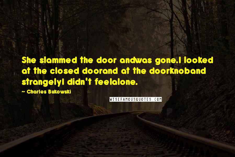 Charles Bukowski Quotes: She slammed the door andwas gone.I looked at the closed doorand at the doorknoband strangelyI didn't feelalone.