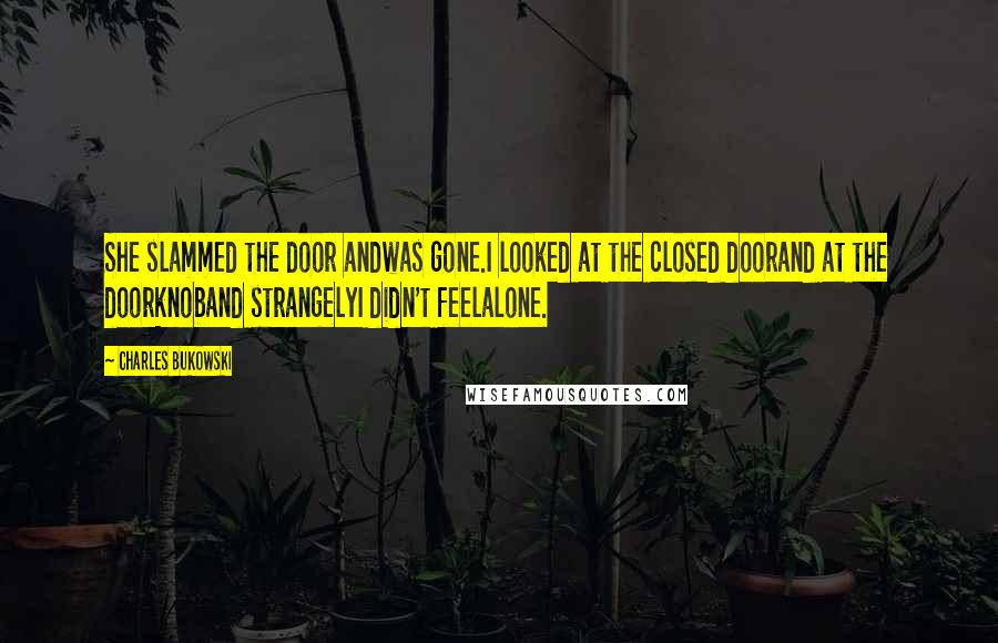 Charles Bukowski Quotes: She slammed the door andwas gone.I looked at the closed doorand at the doorknoband strangelyI didn't feelalone.