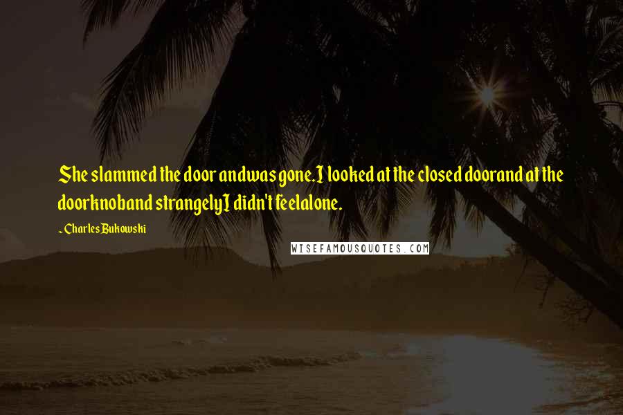 Charles Bukowski Quotes: She slammed the door andwas gone.I looked at the closed doorand at the doorknoband strangelyI didn't feelalone.