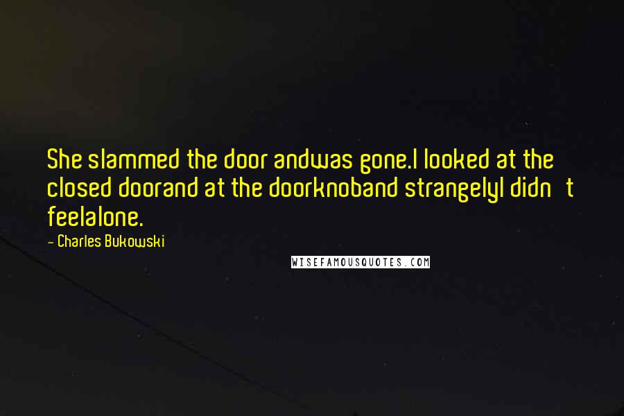 Charles Bukowski Quotes: She slammed the door andwas gone.I looked at the closed doorand at the doorknoband strangelyI didn't feelalone.