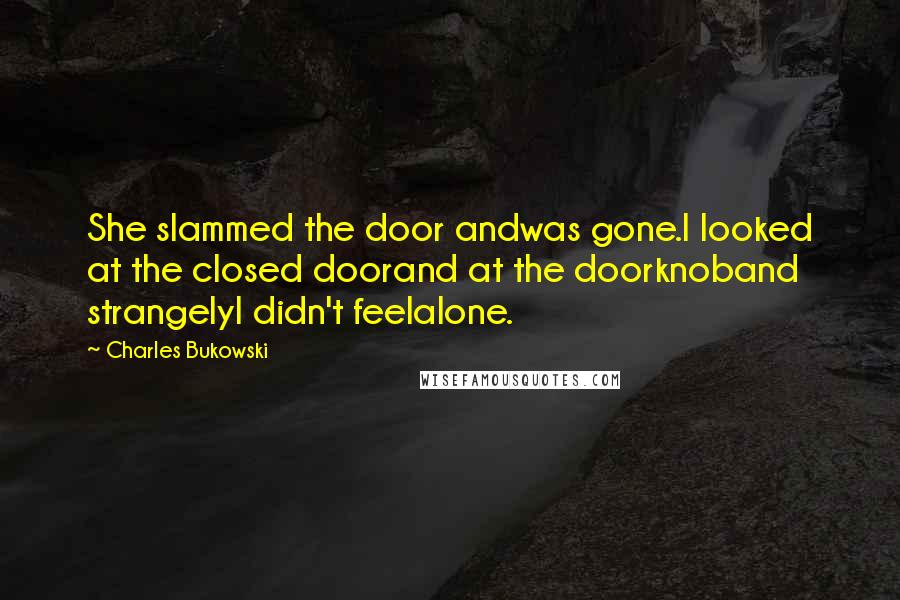Charles Bukowski Quotes: She slammed the door andwas gone.I looked at the closed doorand at the doorknoband strangelyI didn't feelalone.