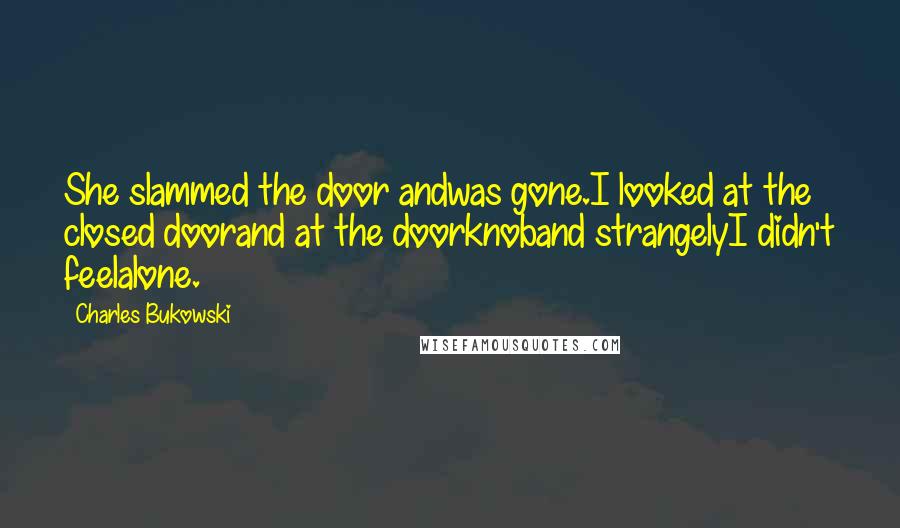 Charles Bukowski Quotes: She slammed the door andwas gone.I looked at the closed doorand at the doorknoband strangelyI didn't feelalone.