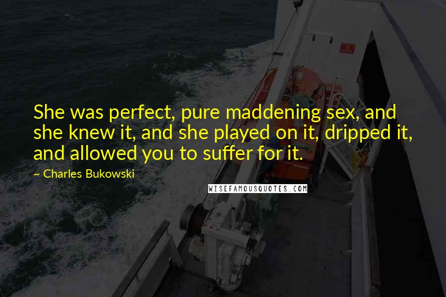 Charles Bukowski Quotes: She was perfect, pure maddening sex, and she knew it, and she played on it, dripped it, and allowed you to suffer for it.