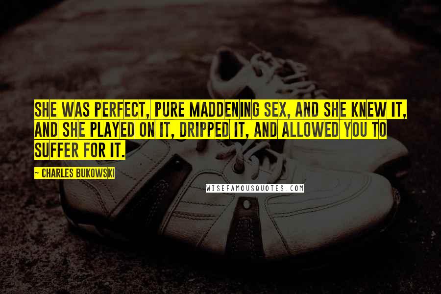 Charles Bukowski Quotes: She was perfect, pure maddening sex, and she knew it, and she played on it, dripped it, and allowed you to suffer for it.