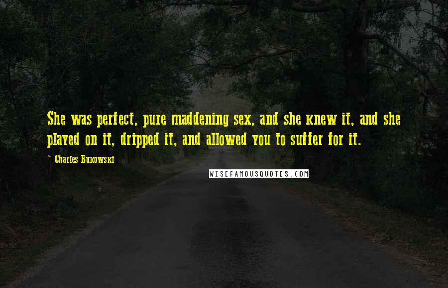 Charles Bukowski Quotes: She was perfect, pure maddening sex, and she knew it, and she played on it, dripped it, and allowed you to suffer for it.